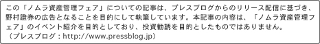 *この「ノムラ資産管理フェア」についての記事は、プレスブログからのリリース配信に基づき、野村證券の広告となることを目的にして執筆しています。本記事の内容は、「ノムラ資産管理フェア」のイベント紹介を目的としており、投資勧誘を目的としたものではありません。(プレスブログ: http://www.pressblog.jp)